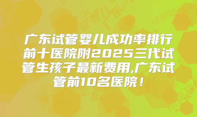 广东试管婴儿成功率排行前十医院附2025三代试管生孩子最新费用,广东试管前10名医院！