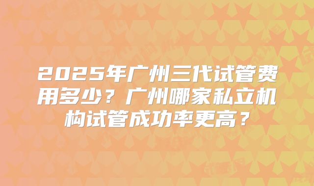 2025年广州三代试管费用多少？广州哪家私立机构试管成功率更高？