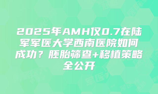 2025年AMH仅0.7在陆军军医大学西南医院如何成功？胚胎筛查+移植策略全公开