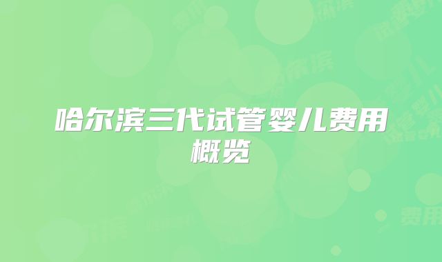 哈尔滨三代试管婴儿费用概览