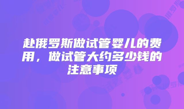 赴俄罗斯做试管婴儿的费用，做试管大约多少钱的注意事项