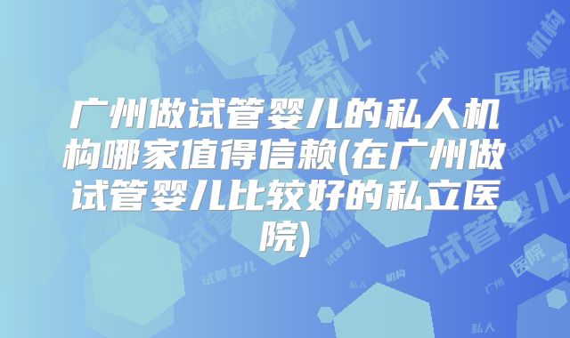 广州做试管婴儿的私人机构哪家值得信赖(在广州做试管婴儿比较好的私立医院)