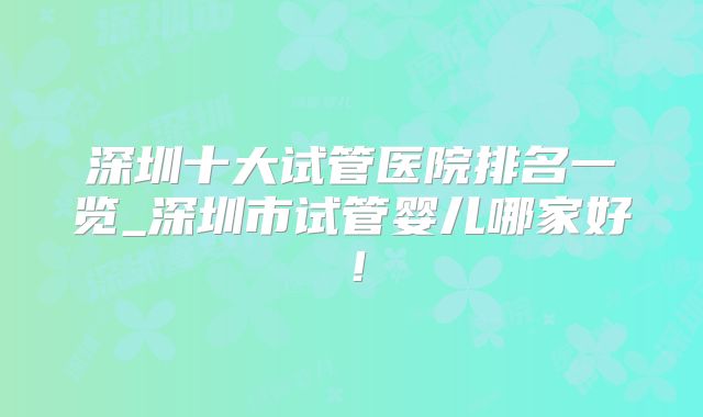 深圳十大试管医院排名一览_深圳市试管婴儿哪家好！