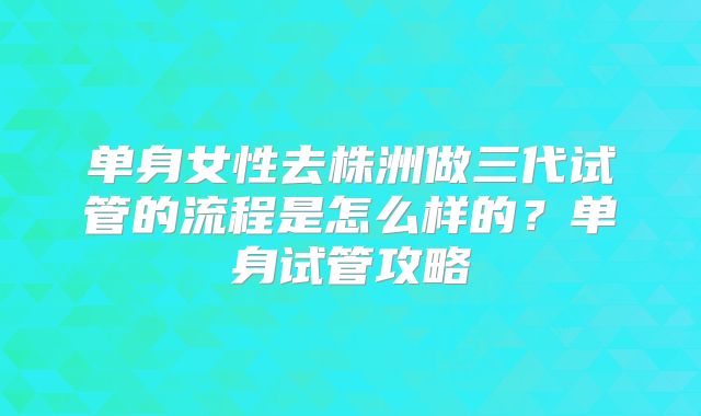 单身女性去株洲做三代试管的流程是怎么样的？单身试管攻略