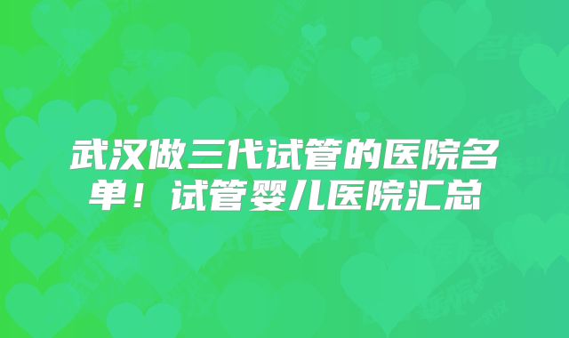 武汉做三代试管的医院名单！试管婴儿医院汇总