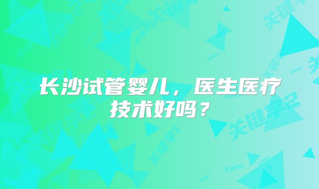长沙试管婴儿，医生医疗技术好吗？