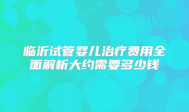 临沂试管婴儿治疗费用全面解析大约需要多少钱