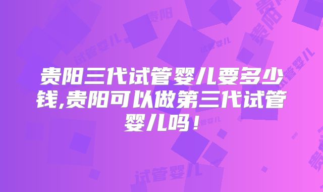 贵阳三代试管婴儿要多少钱,贵阳可以做第三代试管婴儿吗！