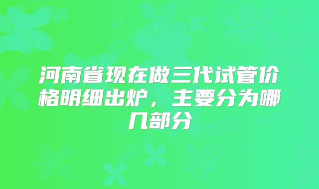 河南省现在做三代试管价格明细出炉,主要分为哪几部分