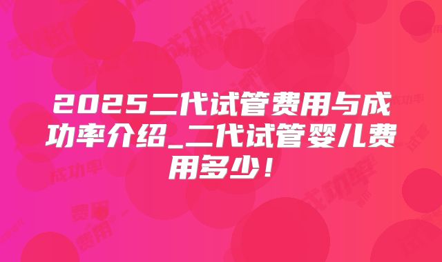 2025二代试管费用与成功率介绍_二代试管婴儿费用多少!