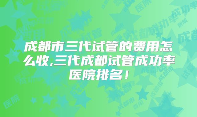 成都市三代试管的费用怎么收,三代成都试管成功率医院排名！