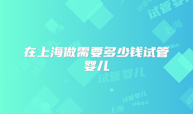 在上海做需要多少钱试管婴儿