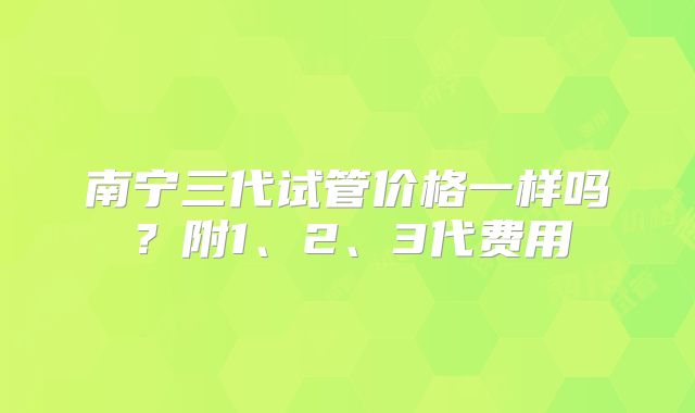 南宁三代试管价格一样吗？附1、2、3代费用