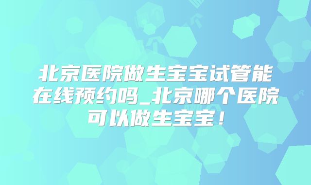 北京医院做生宝宝试管能在线预约吗_北京哪个医院可以做生宝宝！