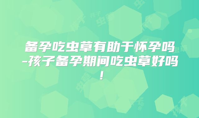 备孕吃虫草有助于怀孕吗-孩子备孕期间吃虫草好吗！