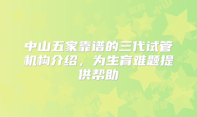 中山五家靠谱的三代试管机构介绍,为生育难题提供帮助