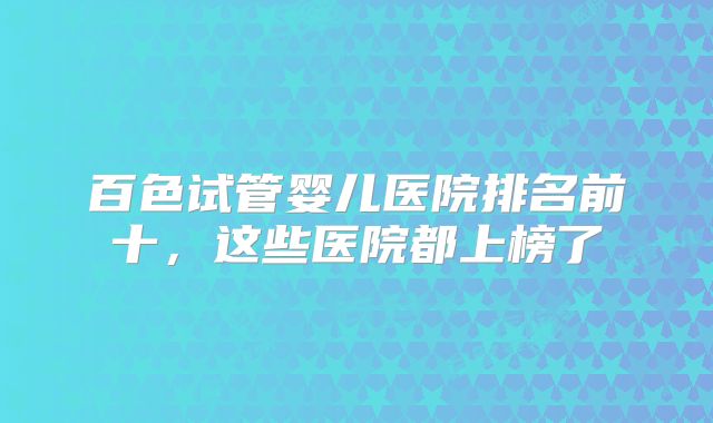 百色试管婴儿医院排名前十，这些医院都上榜了
