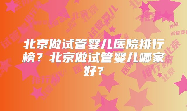 北京做试管婴儿医院排行榜?北京做试管婴儿哪家好?