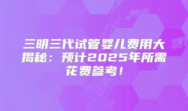 三明三代试管婴儿费用大揭秘：预计2025年所需花费参考！