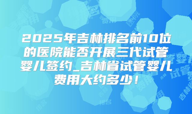 2025年吉林排名前10位的医院能否开展三代试管婴儿签约_吉林省试管婴儿费用大约多少！