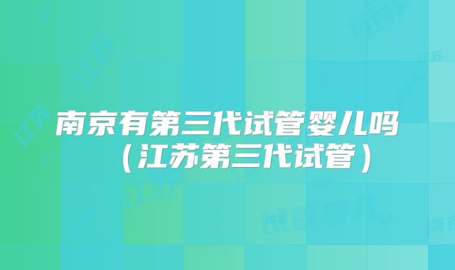 南京有第三代试管婴儿吗（江苏第三代试管）