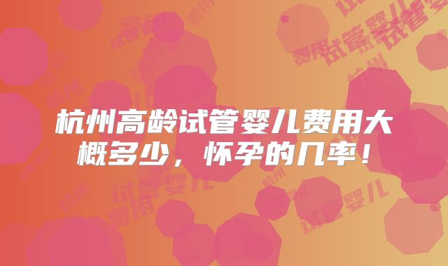 杭州高龄试管婴儿费用大概多少,怀孕的几率!