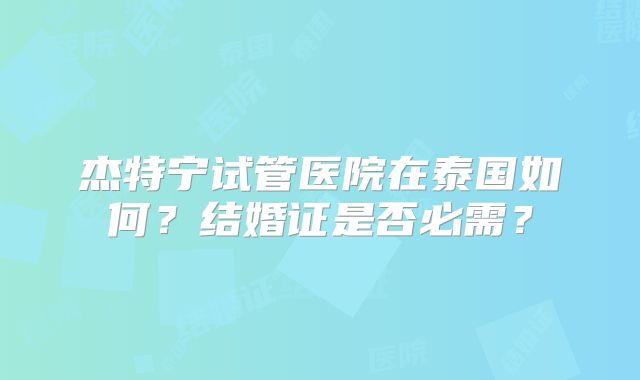 杰特宁试管医院在泰国如何？结婚证是否必需？