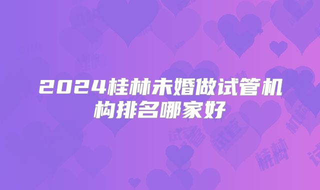 2024桂林未婚做试管机构排名哪家好