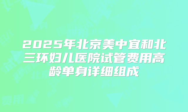 2025年北京美中宜和北三环妇儿医院试管费用高龄单身详细组成