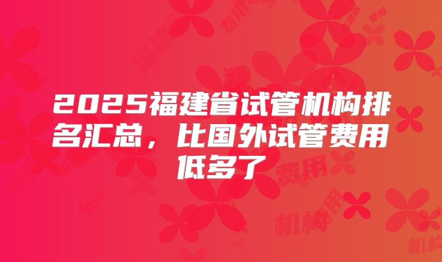 2025福建省试管机构排名汇总，比国外试管费用低多了