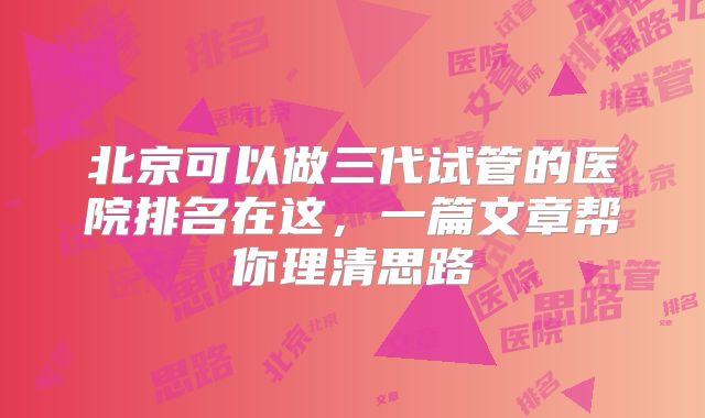 北京可以做三代试管的医院排名在这,一篇文章帮你理清思路