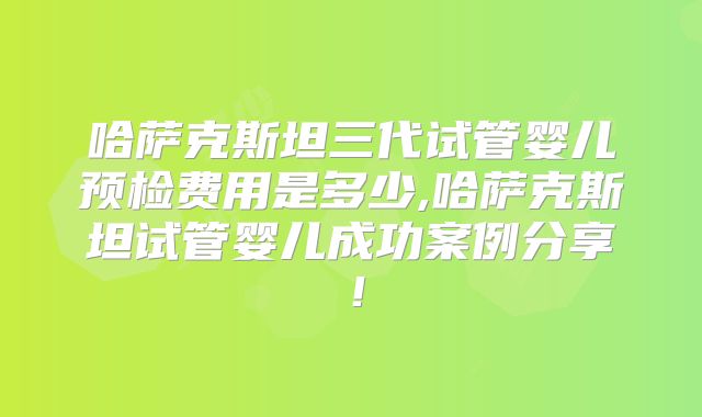 哈萨克斯坦三代试管婴儿预检费用是多少,哈萨克斯坦试管婴儿成功案例分享！