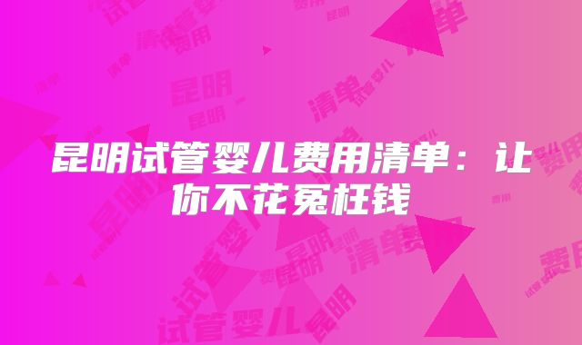 昆明试管婴儿费用清单：让你不花冤枉钱