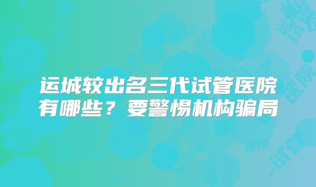 运城较出名三代试管医院有哪些？要警惕机构骗局