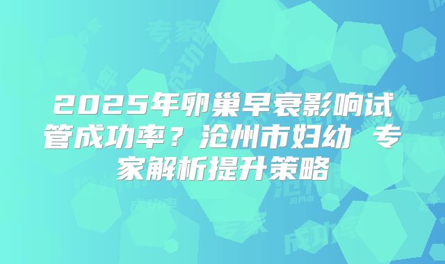 2025年卵巢早衰影响试管成功率？沧州市妇幼 专家解析提升策略