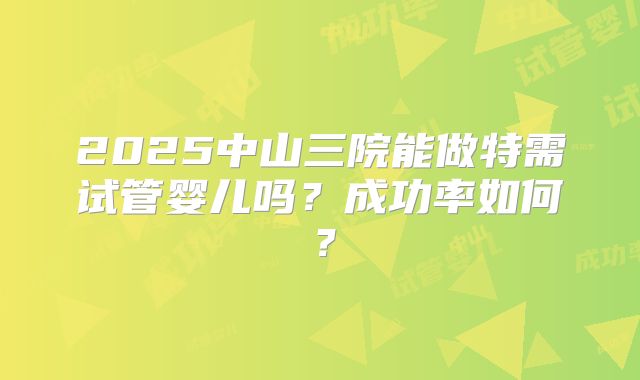 2025中山三院能做特需试管婴儿吗？成功率如何？