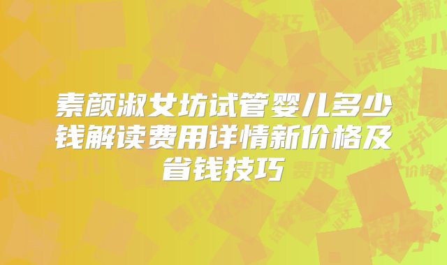 素颜淑女坊试管婴儿多少钱解读费用详情新价格及省钱技巧