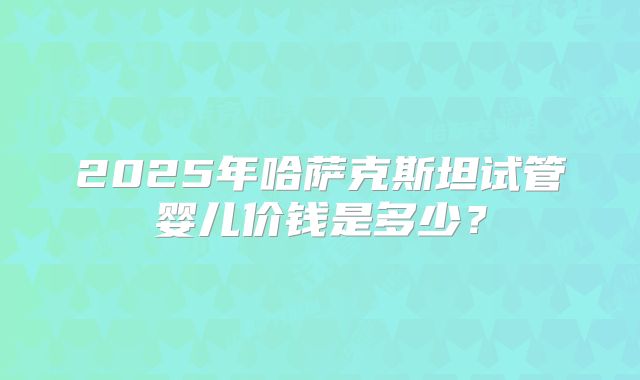 2025年哈萨克斯坦试管婴儿价钱是多少？