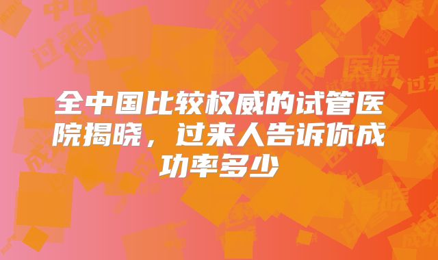 全中国比较权威的试管医院揭晓，过来人告诉你成功率多少