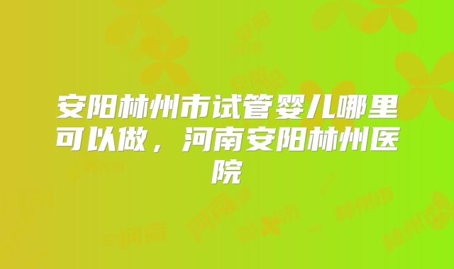 安阳林州市试管婴儿哪里可以做，河南安阳林州医院