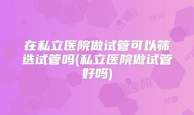 在私立医院做试管可以筛选试管吗(私立医院做试管好吗)
