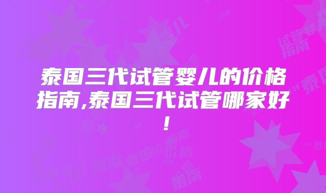 泰国三代试管婴儿的价格指南,泰国三代试管哪家好！
