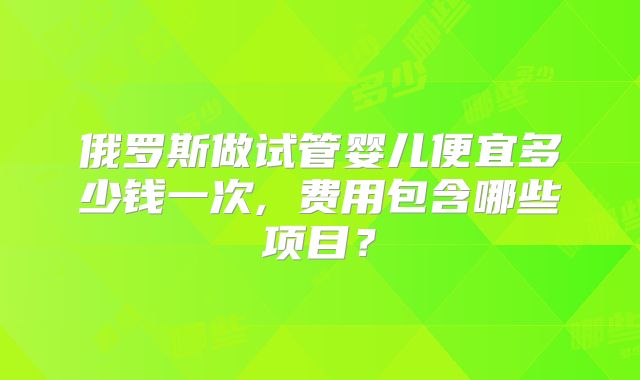 俄罗斯做试管婴儿便宜多少钱一次, 费用包含哪些项目？