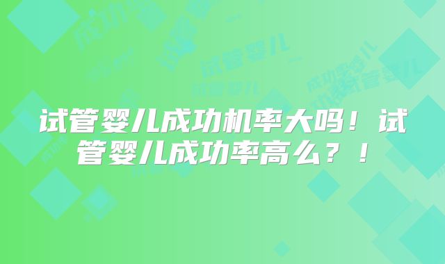 试管婴儿成功机率大吗！试管婴儿成功率高么？！