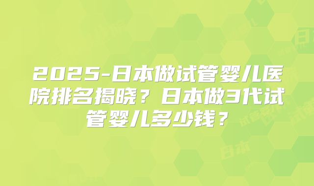 2025-日本做试管婴儿医院排名揭晓?日本做3代试管婴儿多少钱?