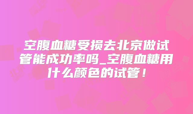 空腹血糖受损去北京做试管能成功率吗_空腹血糖用什么颜色的试管！