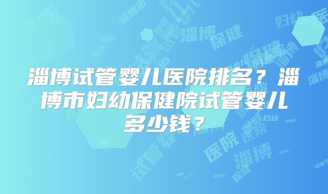 淄博试管婴儿医院排名?淄博市妇幼保健院试管婴儿多少钱?