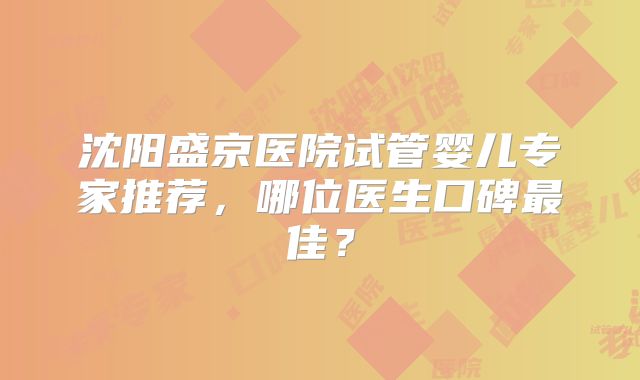 沈阳盛京医院试管婴儿专家推荐,哪位医生口碑最佳?