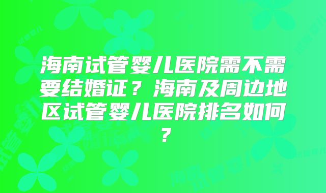 海南试管婴儿医院需不需要结婚证？海南及周边地区试管婴儿医院排名如何？