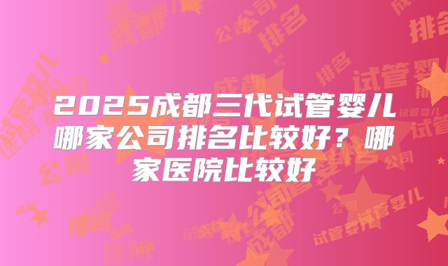 2025成都三代试管婴儿哪家公司排名比较好？哪家医院比较好